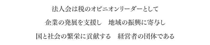 法人会は税のオピニオンリーダーとして 企業の発展を支援し　地域の振興に寄与し 国と社会の繁栄に貢献する　経営者の団体である